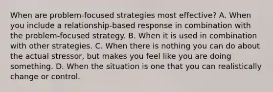 When are problem-focused strategies most effective? A. When you include a relationship-based response in combination with the problem-focused strategy. B. When it is used in combination with other strategies. C. When there is nothing you can do about the actual stressor, but makes you feel like you are doing something. D. When the situation is one that you can realistically change or control.