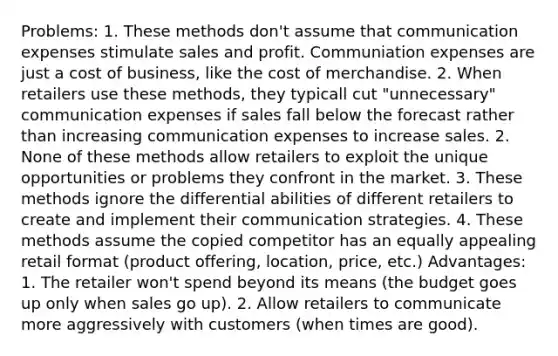 Problems: 1. These methods don't assume that communication expenses stimulate sales and profit. Communiation expenses are just a cost of business, like the cost of merchandise. 2. When retailers use these methods, they typicall cut "unnecessary" communication expenses if sales fall below the forecast rather than increasing communication expenses to increase sales. 2. None of these methods allow retailers to exploit the unique opportunities or problems they confront in the market. 3. These methods ignore the differential abilities of different retailers to create and implement their communication strategies. 4. These methods assume the copied competitor has an equally appealing retail format (product offering, location, price, etc.) Advantages: 1. The retailer won't spend beyond its means (the budget goes up only when sales go up). 2. Allow retailers to communicate more aggressively with customers (when times are good).