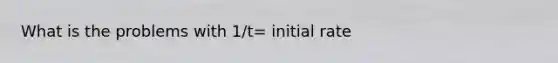 What is the problems with 1/t= initial rate