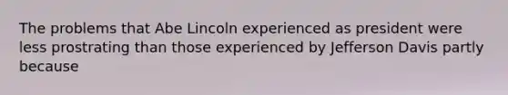 The problems that Abe Lincoln experienced as president were less prostrating than those experienced by Jefferson Davis partly because