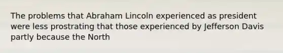 The problems that Abraham Lincoln experienced as president were less prostrating that those experienced by Jefferson Davis partly because the North