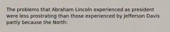 The problems that Abraham Lincoln experienced as president were less prostrating than those experienced by Jefferson Davis partly because the North: