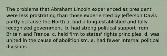 ​The problems that Abraham Lincoln experienced as president were less prostrating than those experienced by Jefferson Davis partly because the North a. had a long-established and fully recognized government. b. had strong political support from Britain and France. c. held firm to states' rights principles. d. was united in the cause of abolitionism. e. had fewer internal political divisions.