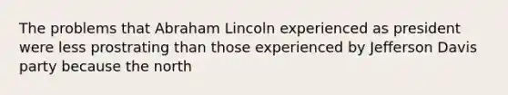 The problems that Abraham Lincoln experienced as president were less prostrating than those experienced by Jefferson Davis party because the north