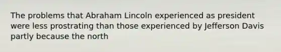 The problems that Abraham Lincoln experienced as president were less prostrating than those experienced by Jefferson Davis partly because the north