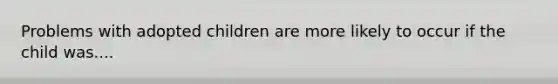 Problems with adopted children are more likely to occur if the child was....