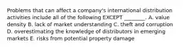 Problems that can affect a​ company's international distribution activities include all of the following EXCEPT​ ________. A. value density B. lack of market understanding C. theft and corruption D. overestimating the knowledge of distributors in emerging markets E. risks from potential property damage