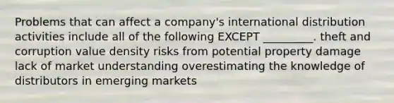 Problems that can affect a company's international distribution activities include all of the following EXCEPT _________. theft and corruption value density risks from potential property damage lack of market understanding overestimating the knowledge of distributors in emerging markets