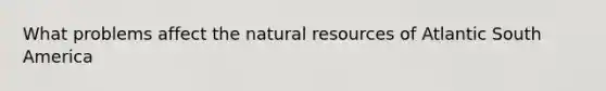 What problems affect the natural resources of Atlantic South America