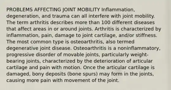 PROBLEMS AFFECTING JOINT MOBILITY Inflammation, degeneration, and trauma can all interfere with joint mobility. The term arthritis describes more than 100 different diseases that affect areas in or around joints. Arthritis is characterized by inflammation, pain, damage to joint cartilage, and/or stiffness. The most common type is osteoarthritis, also termed degenerative joint disease. Osteoarthritis is a noninflammatory, progressive disorder of movable joints, particularly weight-bearing joints, characterized by the deterioration of articular cartilage and pain with motion. Once the articular cartilage is damaged, bony deposits (bone spurs) may form in the joints, causing more pain with movement of the joint.