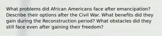 What problems did <a href='https://www.questionai.com/knowledge/kktT1tbvGH-african-americans' class='anchor-knowledge'>african americans</a> face after emancipation? Describe their options after the Civil War. What benefits did they gain during the Reconstruction period? What obstacles did they still face even after gaining their freedom?