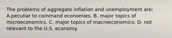 The problems of aggregate inflation and unemployment are: A.peculiar to command economies. B. major topics of microeconomics. C. major topics of macroeconomics. D. not relevant to the U.S. economy.