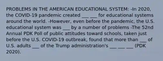 PROBLEMS IN THE AMERICAN EDUCATIONAL SYSTEM: -In 2020, the COVID-19 pandemic created ___ ___ for educational systems around the world. -However, even before the pandemic, the U.S. educational system was ___ by a number of problems -The 52nd Annual PDK Poll of public attitudes toward schools, taken just before the U.S. COVID-19 outbreak, found that more than ___ of U.S. adults ___ of the Trump administration's ___ ___ ___ (PDK 2020).