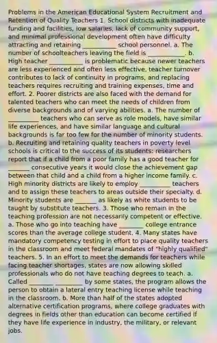 Problems in the American Educational System Recruitment and Retention of Quality Teachers 1. School districts with inadequate funding and facilities, low salaries, lack of community support, and minimal professional development often have difficulty attracting and retaining ___________ school personnel. a. The number of schoolteachers leaving the field is ____________. b. High teacher ___________ is problematic because newer teachers are less experienced and often less effective, teacher turnover contributes to lack of continuity in programs, and replacing teachers requires recruiting and training expenses, time and effort. 2. Poorer districts are also faced with the demand for talented teachers who can meet the needs of children from diverse backgrounds and of varying abilities. a. The number of __________ teachers who can serve as role models, have similar life experiences, and have similar language and cultural backgrounds is far too few for the number of minority students. b. Recruiting and retaining quality teachers in poverty level schools is critical to the success of its students: researchers report that if a child from a poor family has a good teacher for _______ consecutive years it would close the achievement gap between that child and a child from a higher income family. c. High minority districts are likely to employ __________ teachers and to assign these teachers to areas outside their specialty. d. Minority students are _______ as likely as white students to be taught by substitute teachers. 3. Those who remain in the teaching profession are not necessarily competent or effective. a. Those who go into teaching have ________ college entrance scores than the average college student. 4. Many states have mandatory competency testing in effort to place quality teachers in the classroom and meet federal mandates of "highly qualified" teachers. 5. In an effort to meet the demands for teachers while facing teacher shortages, states are now allowing skilled professionals who do not have teaching degrees to teach. a. Called ________ _________ by some states, the program allows the person to obtain a lateral entry teaching license while teaching in the classroom. b. More than half of the states adopted alternative certification programs, where college graduates with degrees in fields other than education can become certified if they have life experience in industry, the military, or relevant jobs.