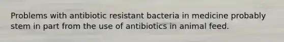 Problems with antibiotic resistant bacteria in medicine probably stem in part from the use of antibiotics in animal feed.