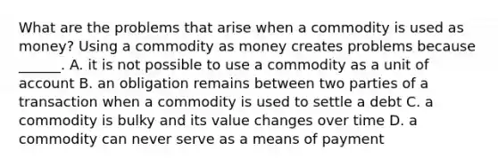 What are the problems that arise when a commodity is used as​ money? Using a commodity as money creates problems because​ ______. A. it is not possible to use a commodity as a unit of account B. an obligation remains between two parties of a transaction when a commodity is used to settle a debt C. a commodity is bulky and its value changes over time D. a commodity can never serve as a means of payment