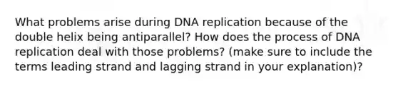 What problems arise during DNA replication because of the double helix being antiparallel? How does the process of DNA replication deal with those problems? (make sure to include the terms leading strand and lagging strand in your explanation)?