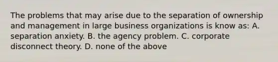 The problems that may arise due to the separation of ownership and management in large business organizations is know as: A. separation anxiety. B. the agency problem. C. corporate disconnect theory. D. none of the above