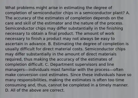 What problems might arise in estimating the degree of completion of semiconductor chips in a semiconductor​ plant? A. The accuracy of the estimates of completion depends on the care and skill of the estimator and the nature of the process. Semiconductor chips may differ substantially in the finishing necessary to obtain a final product. The amount of work necessary to finish a product may not always be easy to ascertain in advance. B. Estimating the degree of completion is usually difficult for direct material costs. Semiconductor chips may differ substantially in the amount of direct materials​ required, thus making the accuracy of the estimates of completion difficult. C. Department supervisors and line managers—individuals most familiar with the process—often make conversion cost estimates. Since these individuals have so many​ responsibilities, making the estimates is often too time consuming​ and, thus, cannot be completed in a timely manner. D. All of the above are correct.