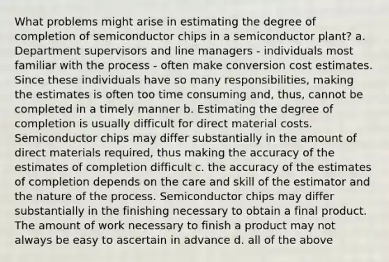 What problems might arise in estimating the degree of completion of semiconductor chips in a semiconductor plant? a. Department supervisors and line managers - individuals most familiar with the process - often make conversion cost estimates. Since these individuals have so many responsibilities, making the estimates is often too time consuming and, thus, cannot be completed in a timely manner b. Estimating the degree of completion is usually difficult for direct material costs. Semiconductor chips may differ substantially in the amount of direct materials required, thus making the accuracy of the estimates of completion difficult c. the accuracy of the estimates of completion depends on the care and skill of the estimator and the nature of the process. Semiconductor chips may differ substantially in the finishing necessary to obtain a final product. The amount of work necessary to finish a product may not always be easy to ascertain in advance d. all of the above