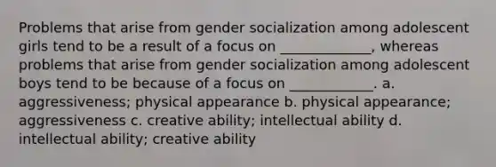 Problems that arise from gender socialization among adolescent girls tend to be a result of a focus on _____________, whereas problems that arise from gender socialization among adolescent boys tend to be because of a focus on ____________. a. aggressiveness; physical appearance b. physical appearance; aggressiveness c. creative ability; intellectual ability d. intellectual ability; creative ability