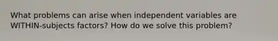 What problems can arise when independent variables are WITHIN-subjects factors? How do we solve this problem?