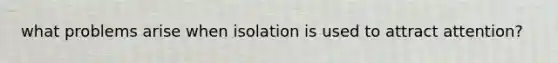 what problems arise when isolation is used to attract attention?