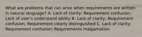 What are problems that can arise when requirements are written in natural language? A. Lack of clarity; Requirement confusion; Lack of user's understand ability B. Lack of clarity; Requirement confusion; Requirement clearly distinguished C. Lack of clarity; Requirement confusion; Requirements malgamation