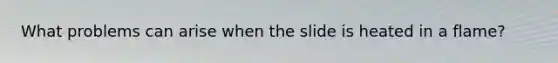 What problems can arise when the slide is heated in a flame?