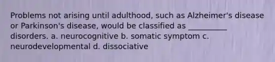 Problems not arising until adulthood, such as Alzheimer's disease or Parkinson's disease, would be classified as __________ disorders. a. neurocognitive b. somatic symptom c. neurodevelopmental d. dissociative