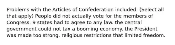 Problems with the Articles of Confederation included: (Select all that apply) People did not actually vote for the members of Congress. 9 states had to agree to any law. the central government could not tax a booming economy. the President was made too strong. religious restrictions that limited freedom.