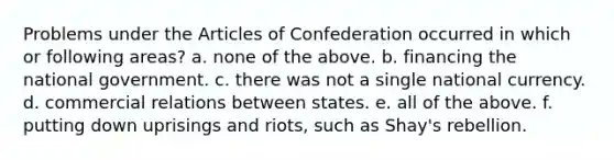 Problems under the Articles of Confederation occurred in which or following areas? a. none of the above. b. financing the national government. c. there was not a single national currency. d. commercial relations between states. e. all of the above. f. putting down uprisings and riots, such as Shay's rebellion.