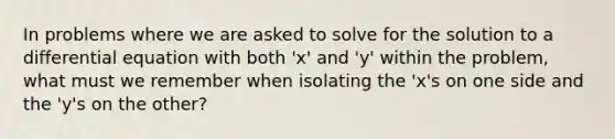 In problems where we are asked to solve for the solution to a differential equation with both 'x' and 'y' within the problem, what must we remember when isolating the 'x's on one side and the 'y's on the other?