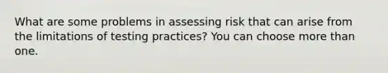 What are some problems in assessing risk that can arise from the limitations of testing practices? You can choose more than one.