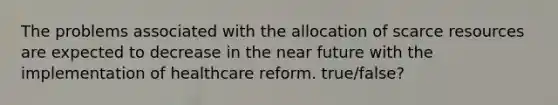 The problems associated with the allocation of scarce resources are expected to decrease in the near future with the implementation of healthcare reform. true/false?