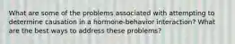 What are some of the problems associated with attempting to determine causation in a hormone-behavior interaction? What are the best ways to address these problems?