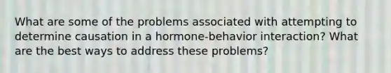 What are some of the problems associated with attempting to determine causation in a hormone-behavior interaction? What are the best ways to address these problems?