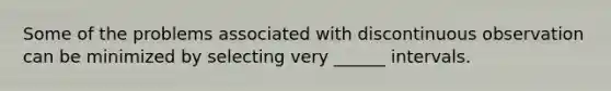 Some of the problems associated with discontinuous observation can be minimized by selecting very ______ intervals.