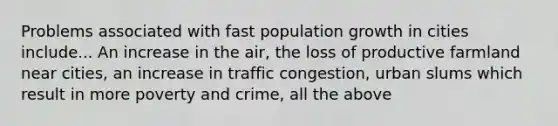 Problems associated with fast population growth in cities include... An increase in the air, the loss of productive farmland near cities, an increase in traffic congestion, urban slums which result in more poverty and crime, all the above