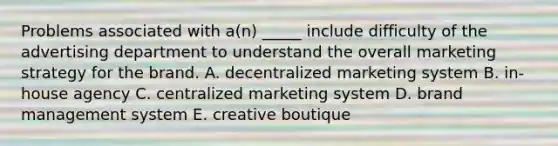 Problems associated with a(n) _____ include difficulty of the advertising department to understand the overall marketing strategy for the brand. A. decentralized marketing system B. in-house agency C. centralized marketing system D. brand management system E. creative boutique