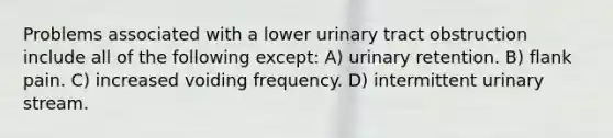 Problems associated with a lower urinary tract obstruction include all of the following except: A) urinary retention. B) flank pain. C) increased voiding frequency. D) intermittent urinary stream.