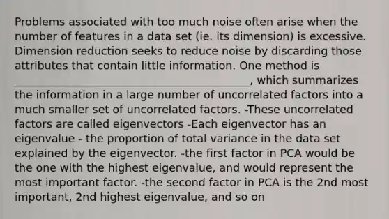 Problems associated with too much noise often arise when the number of features in a data set (ie. its dimension) is excessive. Dimension reduction seeks to reduce noise by discarding those attributes that contain little information. One method is ___________________________________________, which summarizes the information in a large number of uncorrelated factors into a much smaller set of uncorrelated factors. -These uncorrelated factors are called eigenvectors -Each eigenvector has an eigenvalue - the proportion of total variance in the data set explained by the eigenvector. -the first factor in PCA would be the one with the highest eigenvalue, and would represent the most important factor. -the second factor in PCA is the 2nd most important, 2nd highest eigenvalue, and so on