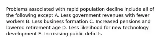 Problems associated with rapid population decline include all of the following except A. Less government revenues with fewer workers B. Less business formation C. Increased pensions and lowered retirement age D. Less likelihood for new technology development E. Increasing public deficits