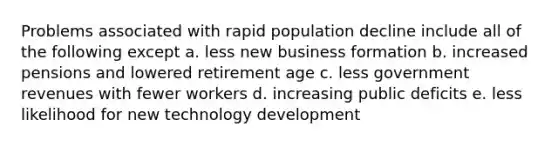 Problems associated with rapid population decline include all of the following except a. less new business formation b. increased pensions and lowered retirement age c. less government revenues with fewer workers d. increasing public deficits e. less likelihood for new technology development