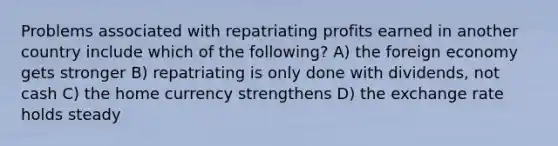 Problems associated with repatriating profits earned in another country include which of the following? A) the foreign economy gets stronger B) repatriating is only done with dividends, not cash C) the home currency strengthens D) the exchange rate holds steady