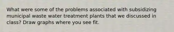 What were some of the problems associated with subsidizing municipal waste water treatment plants that we discussed in class? Draw graphs where you see fit.