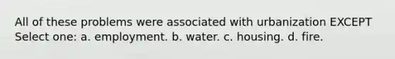 All of these problems were associated with urbanization EXCEPT Select one: a. employment. b. water. c. housing. d. fire.