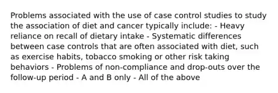 Problems associated with the use of case control studies to study the association of diet and cancer typically include: - Heavy reliance on recall of dietary intake - Systematic differences between case controls that are often associated with diet, such as exercise habits, tobacco smoking or other risk taking behaviors - Problems of non-compliance and drop-outs over the follow-up period - A and B only - All of the above