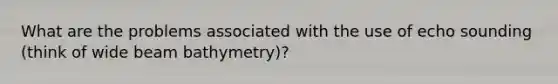 What are the problems associated with the use of echo sounding (think of wide beam bathymetry)?