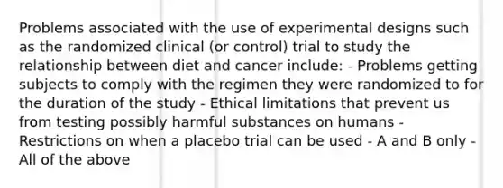 Problems associated with the use of experimental designs such as the randomized clinical (or control) trial to study the relationship between diet and cancer include: - Problems getting subjects to comply with the regimen they were randomized to for the duration of the study - Ethical limitations that prevent us from testing possibly harmful substances on humans - Restrictions on when a placebo trial can be used - A and B only - All of the above